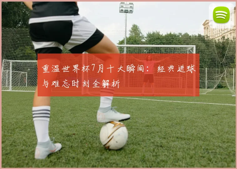 重温世界杯7月十大瞬间:经典进球与难忘时刻全解析