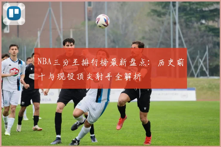 NBA三分王排行榜最新盘点：历史前十与现役顶尖射手全解析